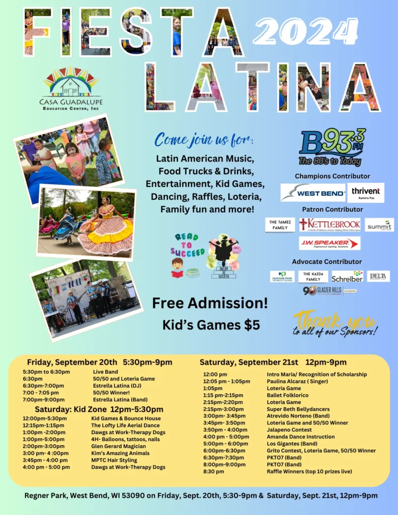 Fiesta Latina 2024 Event Flier. The flier is promoting Fiesta Latina 2024 hosted by Casa Guadalupe Education Center, Inc. The event will feature Latin American music, food trucks and drinks, entertainment, kid games, dancing, raffles, Loteria, and family fun. The event takes place on Friday, September 20th, from 5:30 PM to 9:00 PM, and Saturday, September 21st, from 12:00 PM to 9:00 PM at Regner Park, West Bend, WI 53090. Admission is free, with kid’s games available for $5. Sponsors include B93.3 FM, West Bend, Thrivent, Kettlebrook, Summit, and others. The schedule includes various performances, games, and activities, such as live bands, DJs, Loteria games, therapy dogs, balloon animals, aerial dance, magic shows, and more. Photos on the flier show children playing games, traditional dancers, and musicians performing.